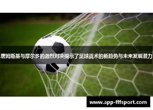 唐姆斯基与摩尔多的激烈对决揭示了足球战术的新趋势与未来发展潜力