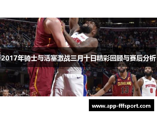 2017年骑士与活塞激战三月十日精彩回顾与赛后分析